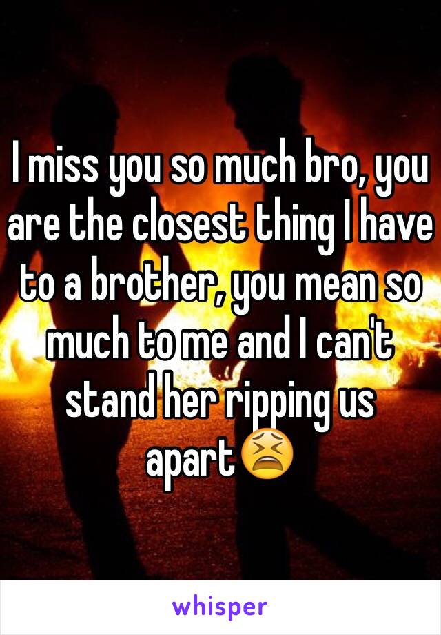 I miss you so much bro, you are the closest thing I have to a brother, you mean so much to me and I can't stand her ripping us apart😫