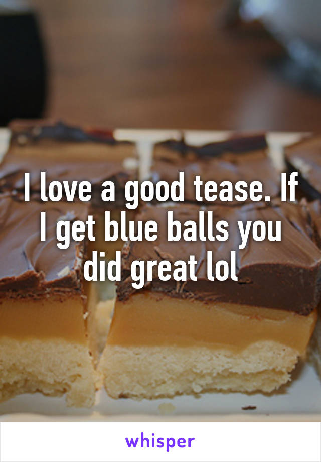 I love a good tease. If I get blue balls you did great lol