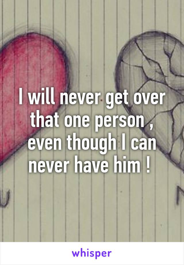 I will never get over that one person , even though I can never have him ! 