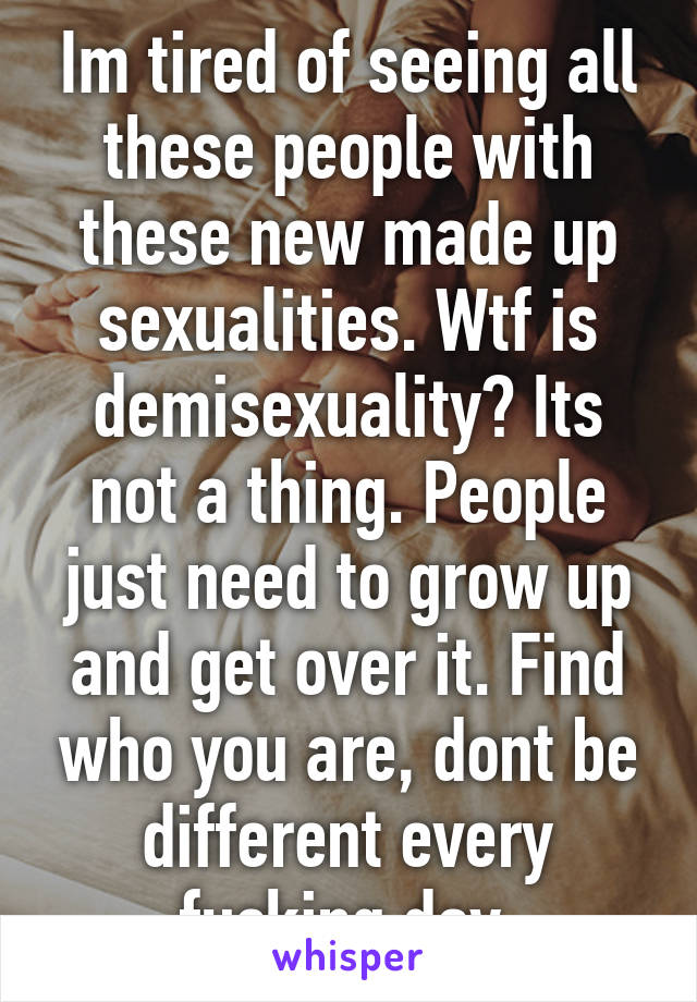 Im tired of seeing all these people with these new made up sexualities. Wtf is demisexuality? Its not a thing. People just need to grow up and get over it. Find who you are, dont be different every fucking day.