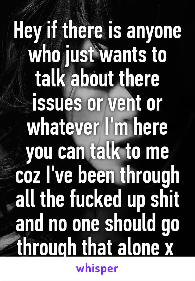 Hey if there is anyone who just wants to talk about there issues or vent or whatever I'm here you can talk to me coz I've been through all the fucked up shit and no one should go through that alone x 