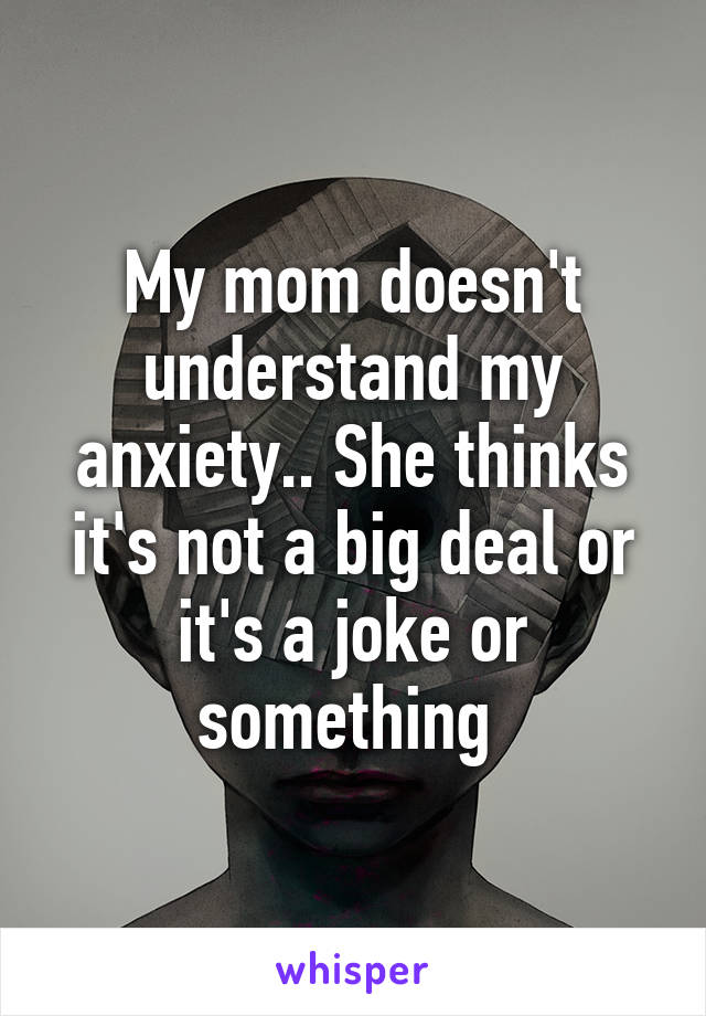 My mom doesn't understand my anxiety.. She thinks it's not a big deal or it's a joke or something 