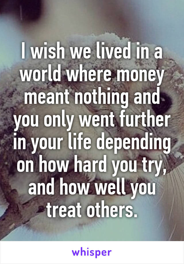 I wish we lived in a world where money meant nothing and you only went further in your life depending on how hard you try, and how well you treat others.