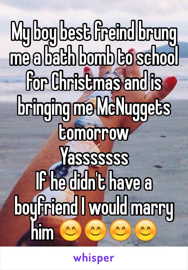 My boy best freind brung me a bath bomb to school for Christmas and is bringing me McNuggets tomorrow 
Yasssssss
If he didn't have a boyfriend I would marry him 😊😊😊😊