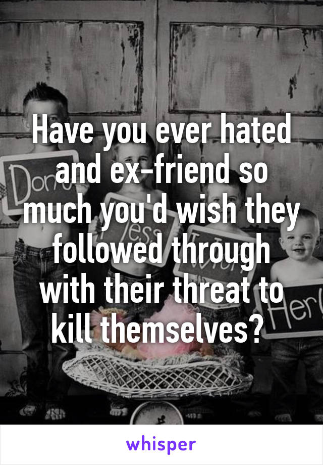 Have you ever hated and ex-friend so much you'd wish they followed through with their threat to kill themselves? 