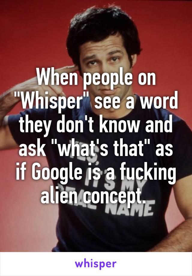 When people on "Whisper" see a word they don't know and ask "what's that" as if Google is a fucking alien concept. 