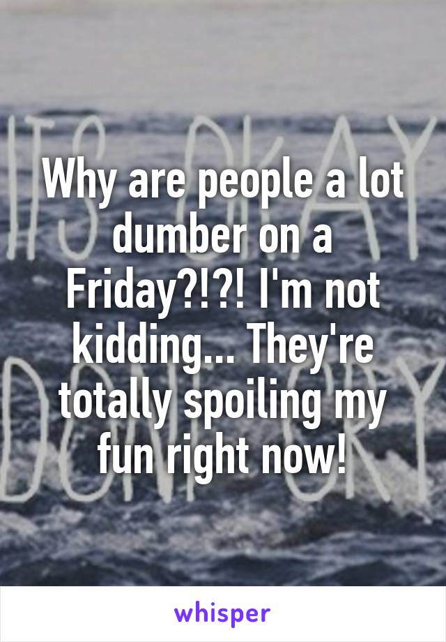 Why are people a lot dumber on a Friday?!?! I'm not kidding... They're totally spoiling my fun right now!