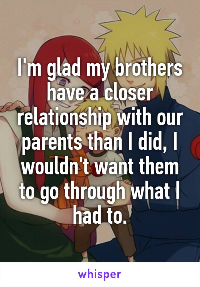 I'm glad my brothers have a closer relationship with our parents than I did, I wouldn't want them to go through what I had to.