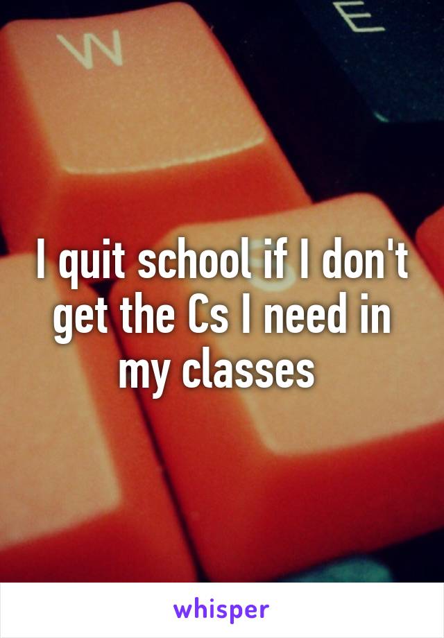 I quit school if I don't get the Cs I need in my classes 