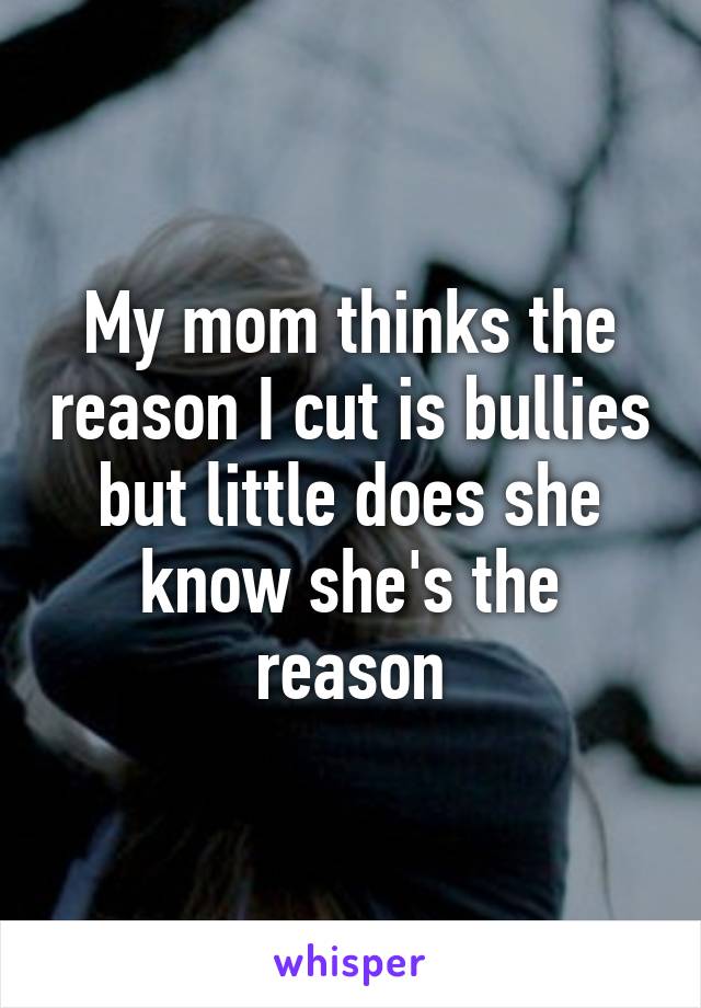 My mom thinks the reason I cut is bullies but little does she know she's the reason