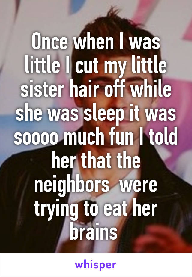 Once when I was little I cut my little sister hair off while she was sleep it was soooo much fun I told her that the neighbors  were trying to eat her brains 