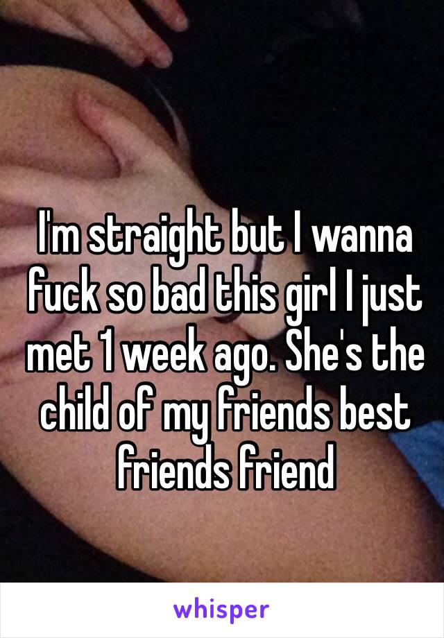 I'm straight but I wanna fuck so bad this girl I just met 1 week ago. She's the child of my friends best friends friend