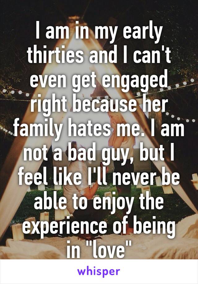 I am in my early thirties and I can't even get engaged right because her family hates me. I am not a bad guy, but I feel like I'll never be able to enjoy the experience of being in "love"