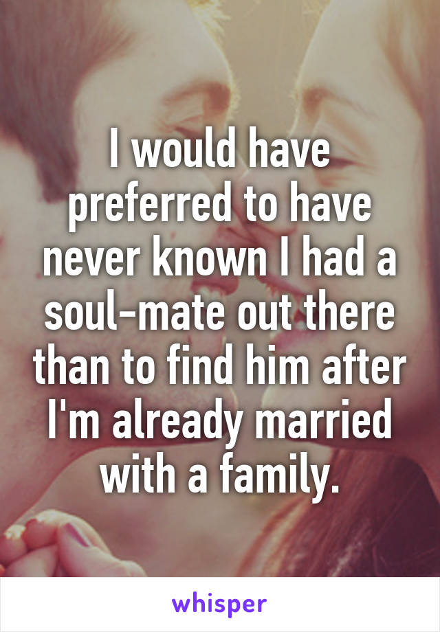 I would have preferred to have never known I had a soul-mate out there than to find him after I'm already married with a family.