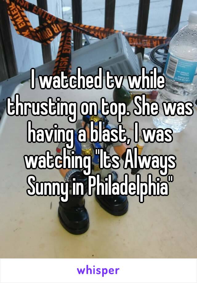 I watched tv while thrusting on top. She was having a blast, I was watching "Its Always Sunny in Philadelphia"