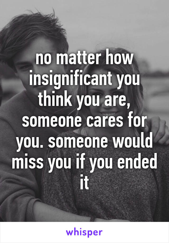 no matter how insignificant you think you are, someone cares for you. someone would miss you if you ended it