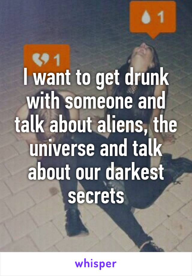 I want to get drunk with someone and talk about aliens, the universe and talk about our darkest secrets