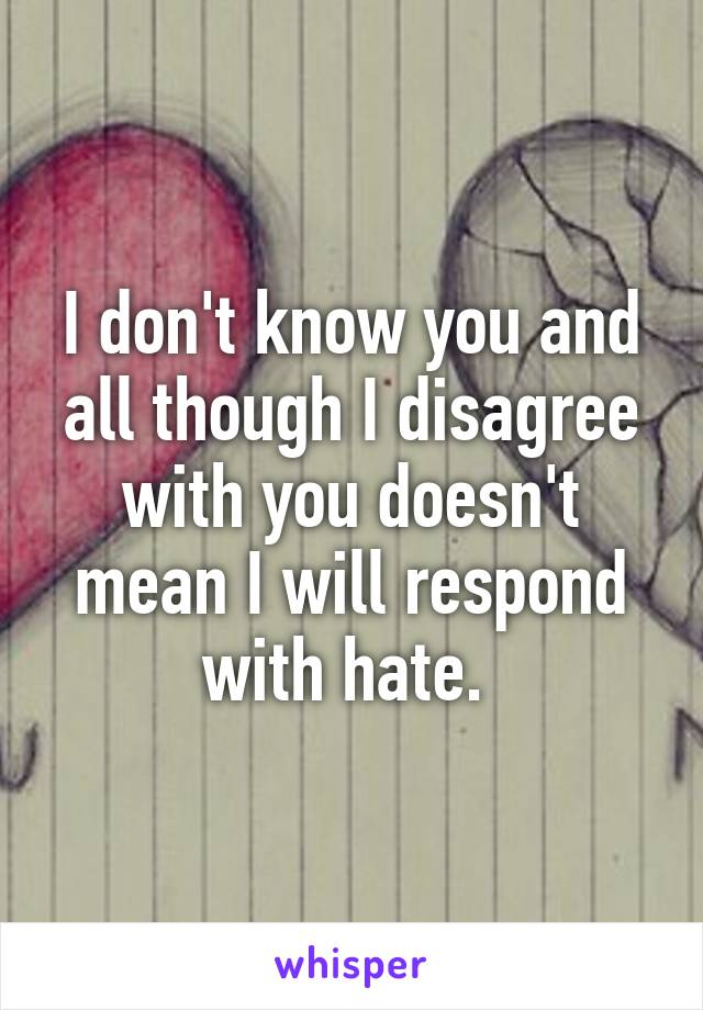 I don't know you and all though I disagree with you doesn't mean I will respond with hate. 