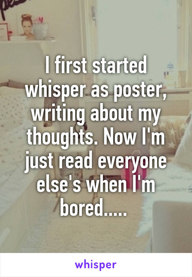 I first started whisper as poster, writing about my thoughts. Now I'm just read everyone else's when I'm bored..... 