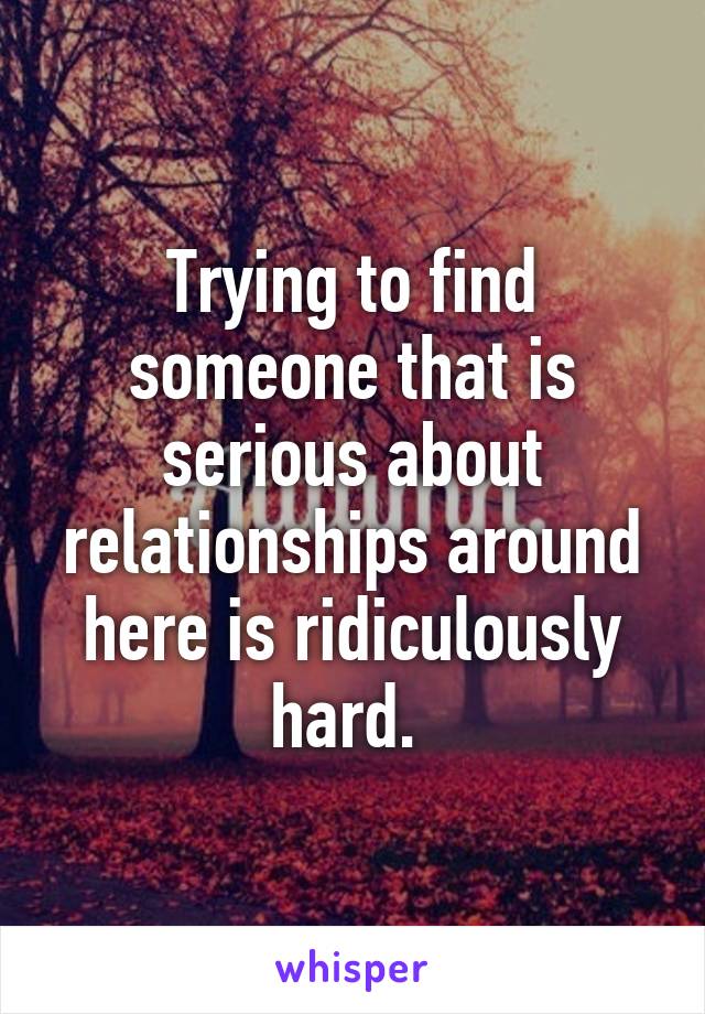 Trying to find someone that is serious about relationships around here is ridiculously hard. 