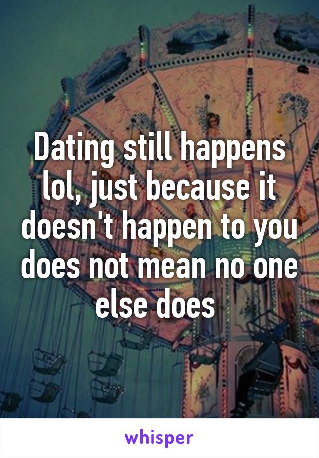 Dating still happens lol, just because it doesn't happen to you does not mean no one else does 