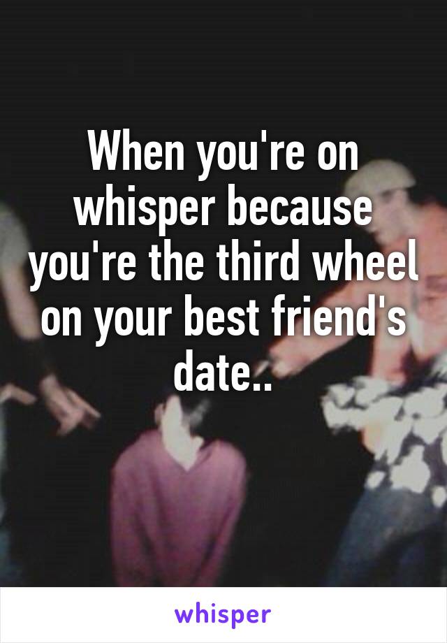 When you're on whisper because you're the third wheel on your best friend's date..

