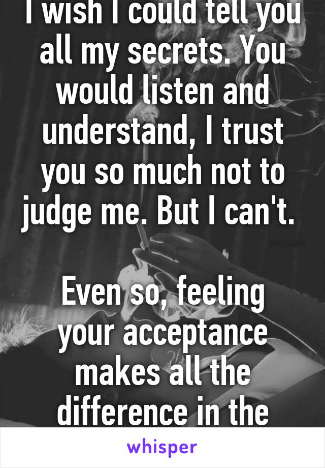 I wish I could tell you all my secrets. You would listen and understand, I trust you so much not to judge me. But I can't. 

Even so, feeling your acceptance makes all the difference in the world.