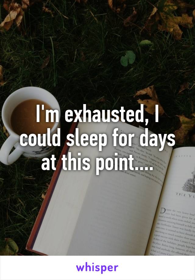 I'm exhausted, I could sleep for days at this point....