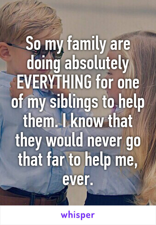 So my family are doing absolutely EVERYTHING for one of my siblings to help them. I know that they would never go that far to help me, ever.