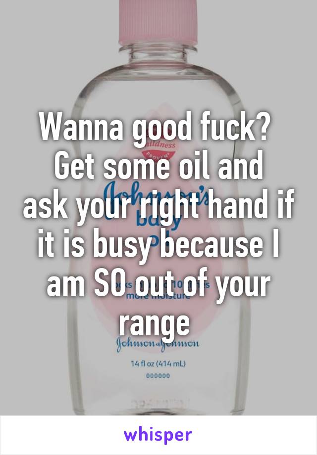 Wanna good fuck? 
Get some oil and ask your right hand if it is busy because I am SO out of your range 