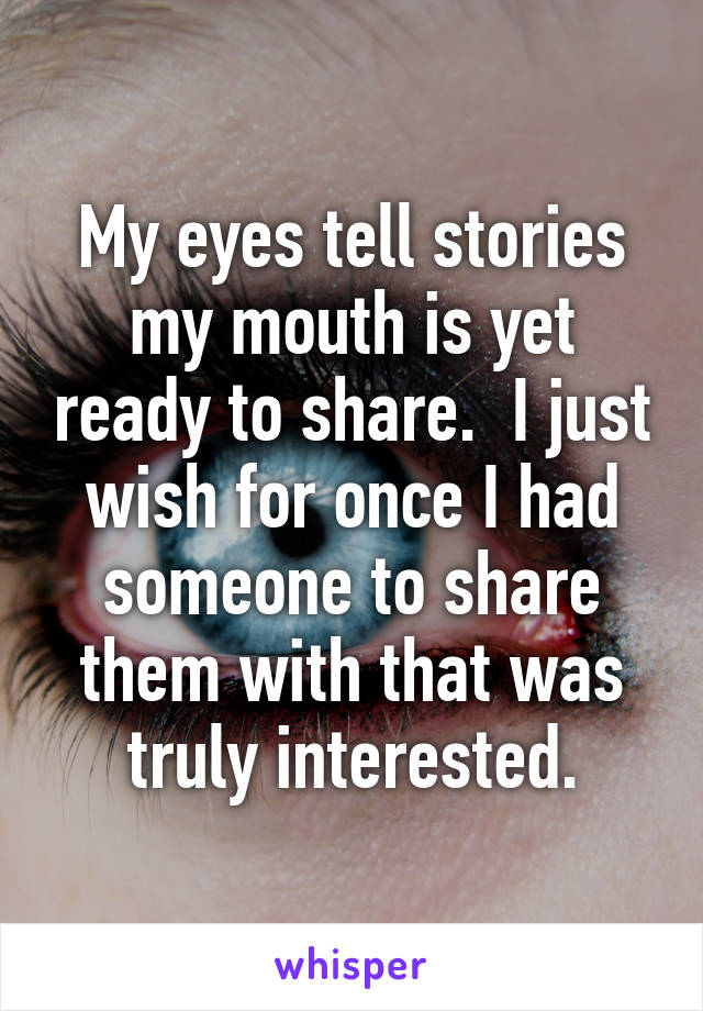 My eyes tell stories my mouth is yet ready to share.  I just wish for once I had someone to share them with that was truly interested.