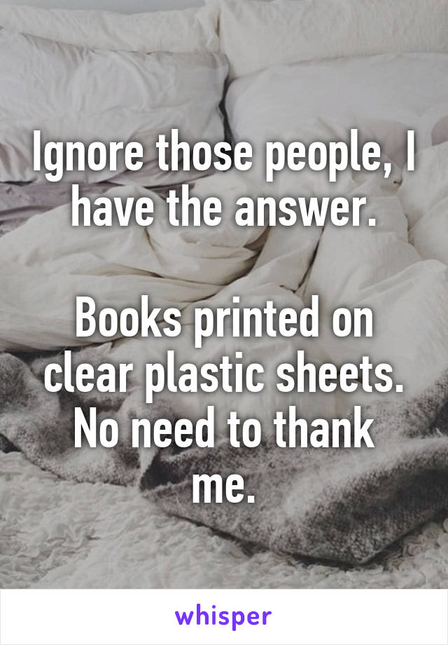 Ignore those people, I have the answer.

Books printed on clear plastic sheets.
No need to thank me.