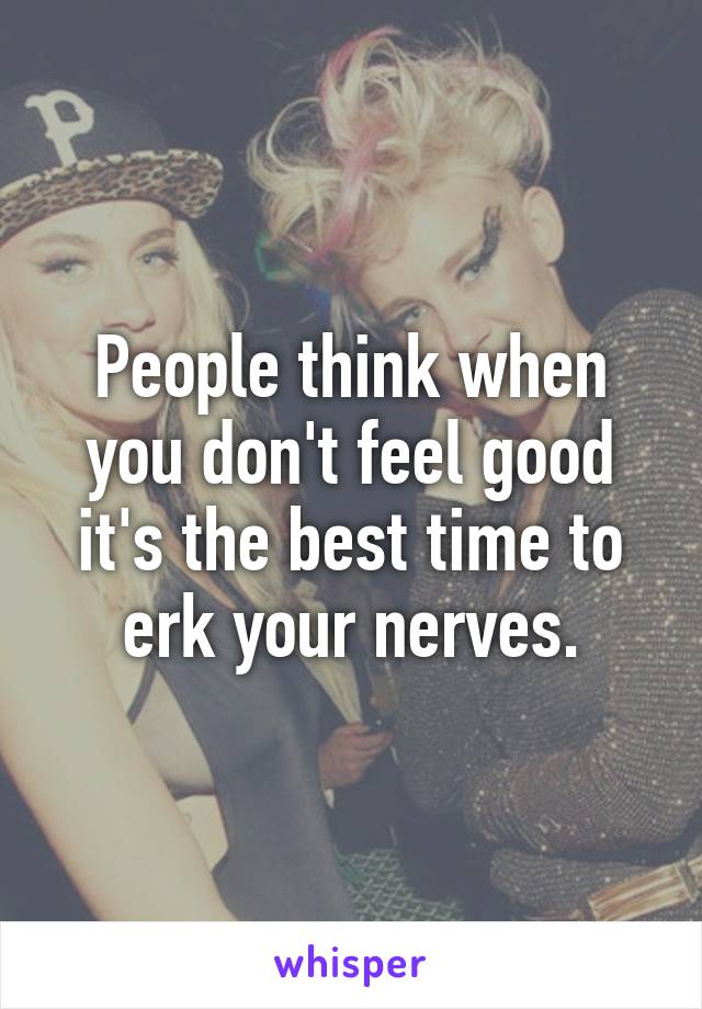 People think when you don't feel good it's the best time to erk your nerves.