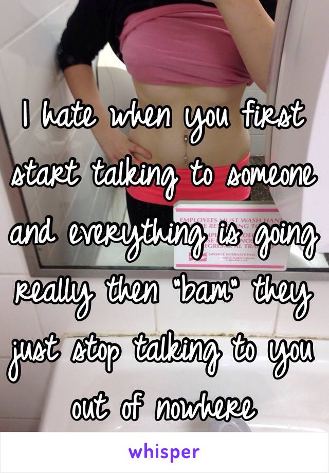 I hate when you first start talking to someone and everything is going really then "bam" they just stop talking to you out of nowhere 