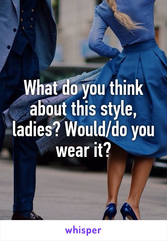 What do you think about this style, ladies? Would/do you wear it?