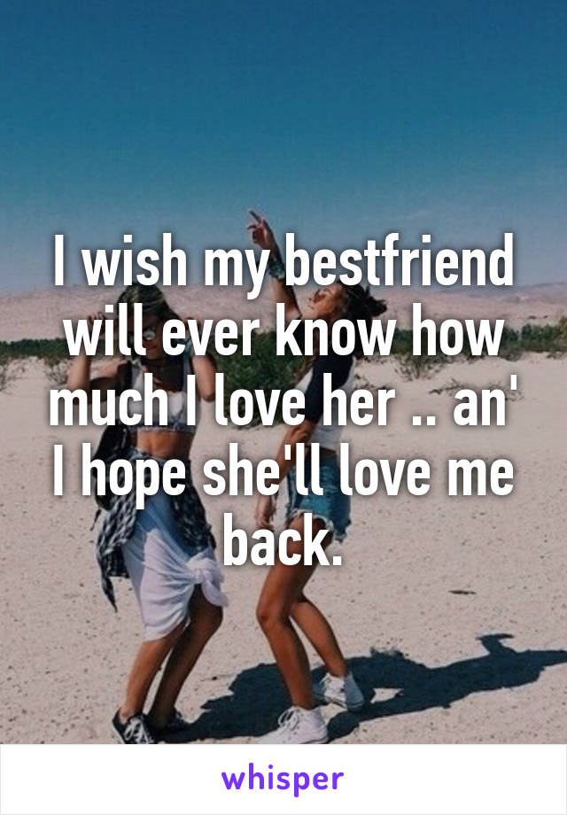 I wish my bestfriend will ever know how much I love her .. an' I hope she'll love me back.