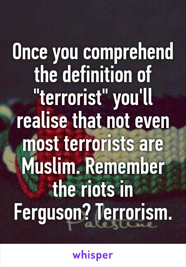 Once you comprehend the definition of "terrorist" you'll realise that not even most terrorists are Muslim. Remember the riots in Ferguson? Terrorism.