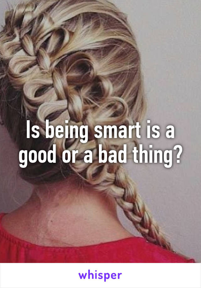 Is being smart is a good or a bad thing?