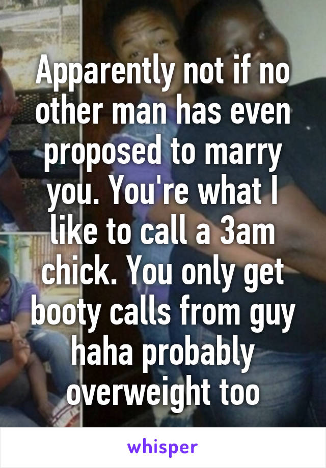 Apparently not if no other man has even proposed to marry you. You're what I like to call a 3am chick. You only get booty calls from guy haha probably overweight too