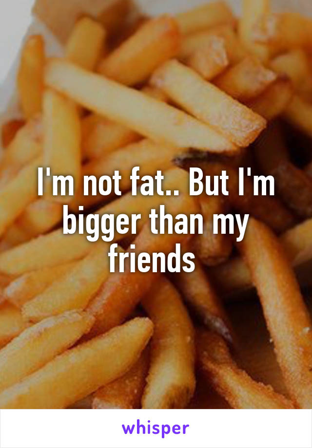 I'm not fat.. But I'm bigger than my friends 