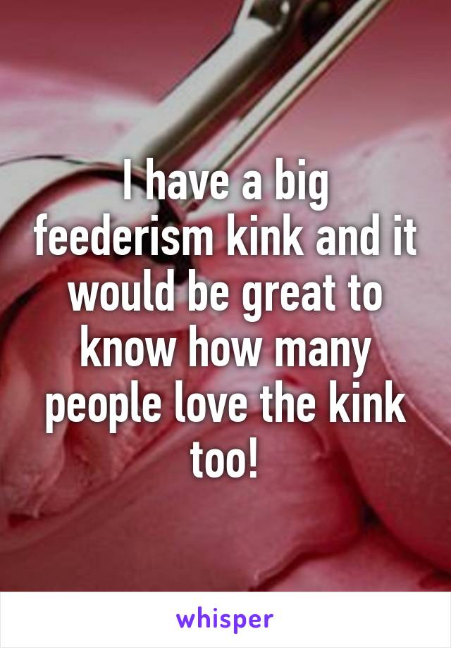 I have a big feederism kink and it would be great to know how many people love the kink too!