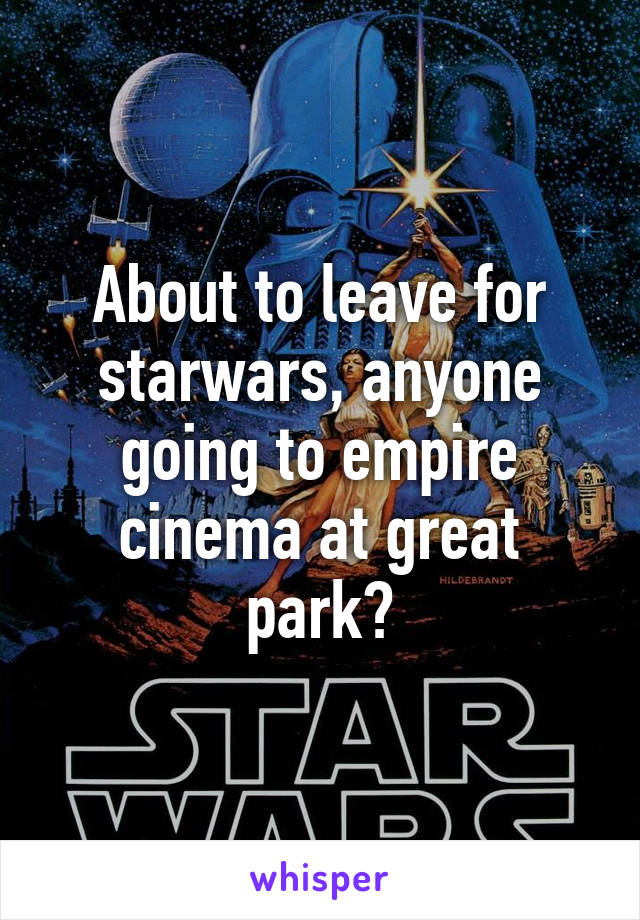 About to leave for starwars, anyone going to empire cinema at great park?