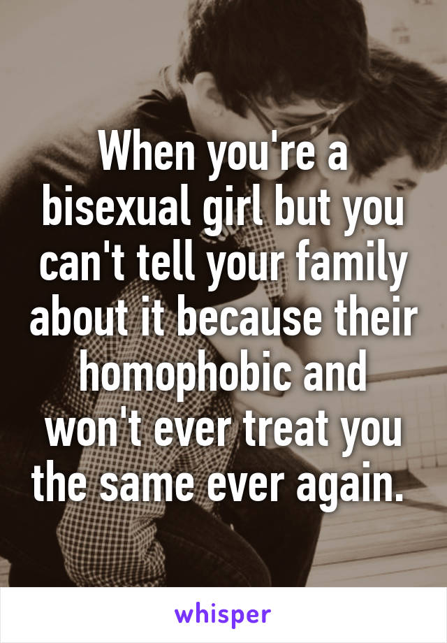 When you're a bisexual girl but you can't tell your family about it because their homophobic and won't ever treat you the same ever again. 