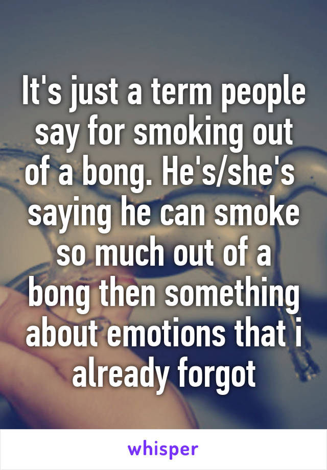 It's just a term people say for smoking out of a bong. He's/she's  saying he can smoke so much out of a bong then something about emotions that i already forgot