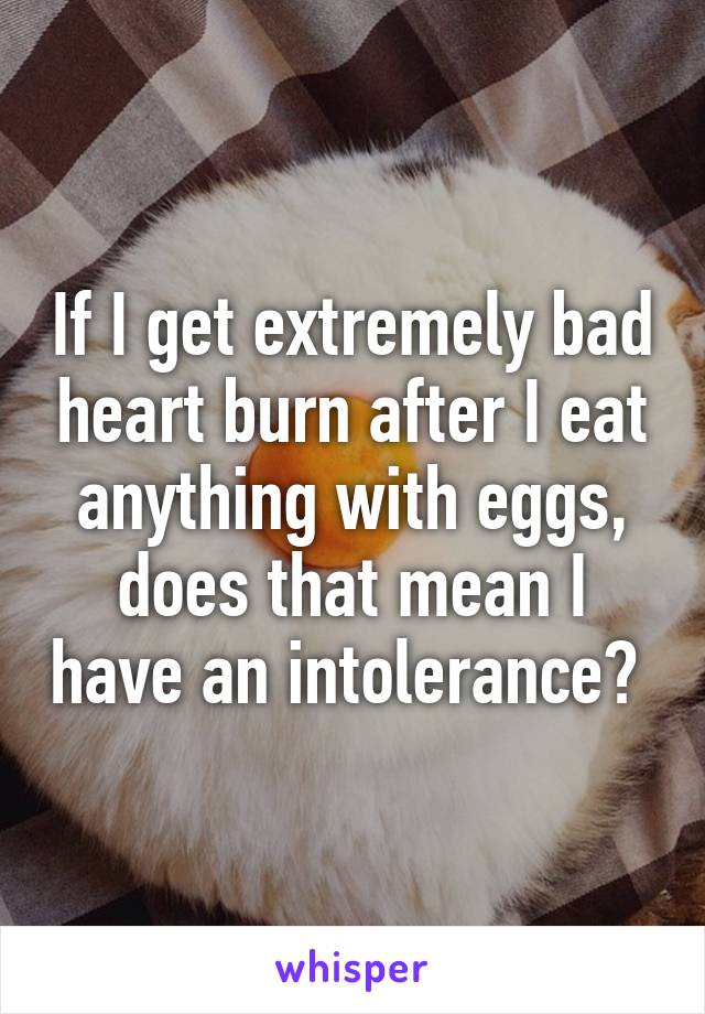 If I get extremely bad heart burn after I eat anything with eggs, does that mean I have an intolerance? 