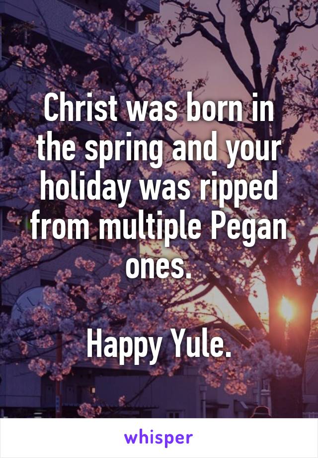 Christ was born in the spring and your holiday was ripped from multiple Pegan ones.

Happy Yule.