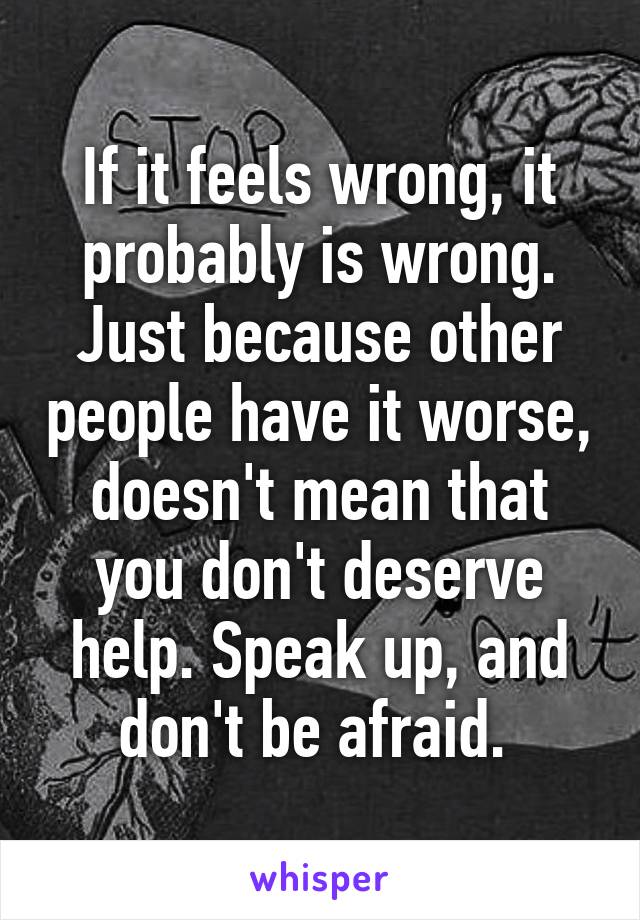 If it feels wrong, it probably is wrong. Just because other people have it worse, doesn't mean that you don't deserve help. Speak up, and don't be afraid. 