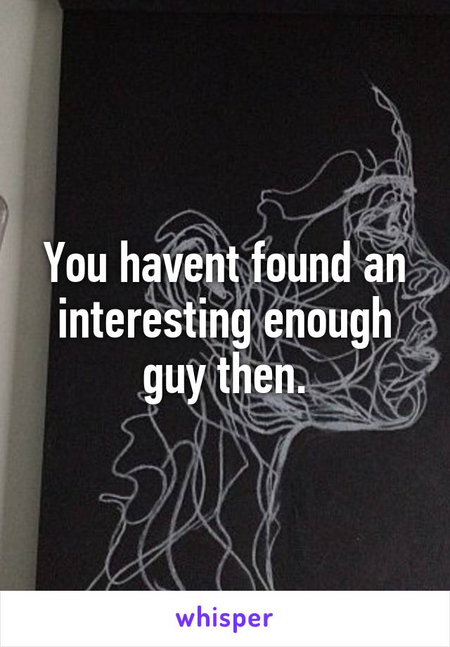 You havent found an interesting enough guy then.