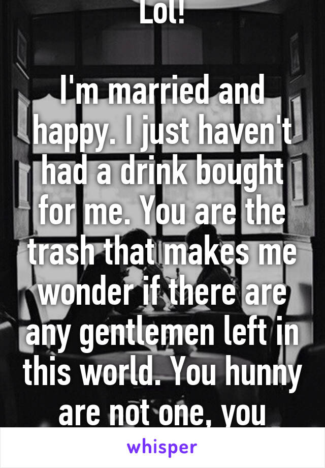 Lol!

I'm married and happy. I just haven't had a drink bought for me. You are the trash that makes me wonder if there are any gentlemen left in this world. You hunny are not one, you proved it