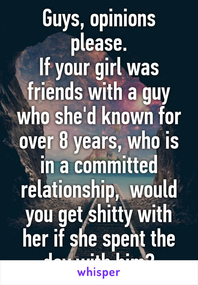 Guys, opinions please.
If your girl was friends with a guy who she'd known for over 8 years, who is in a committed relationship,  would you get shitty with her if she spent the day with him?